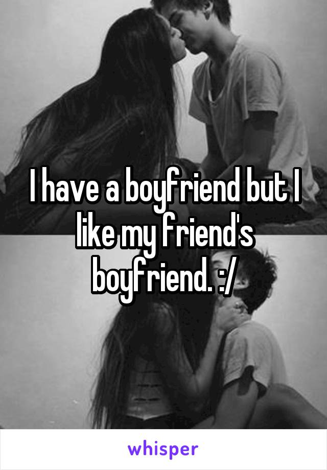 I have a boyfriend but I like my friend's boyfriend. :/