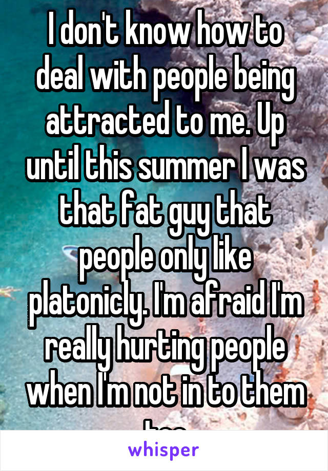 I don't know how to deal with people being attracted to me. Up until this summer I was that fat guy that people only like platonicly. I'm afraid I'm really hurting people when I'm not in to them too