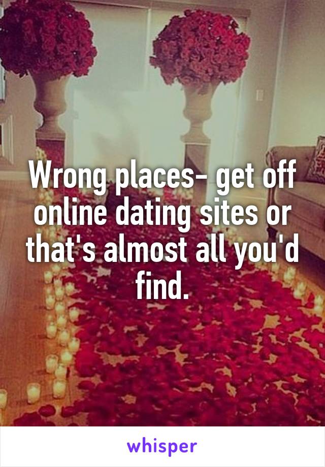 Wrong places- get off online dating sites or that's almost all you'd find.