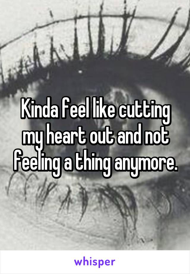 Kinda feel like cutting my heart out and not feeling a thing anymore.