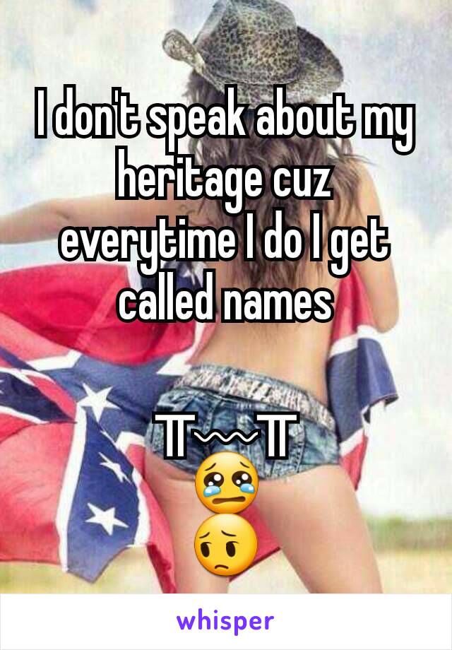 I don't speak about my heritage cuz everytime I do I get called names

╥﹏╥
😢
😔