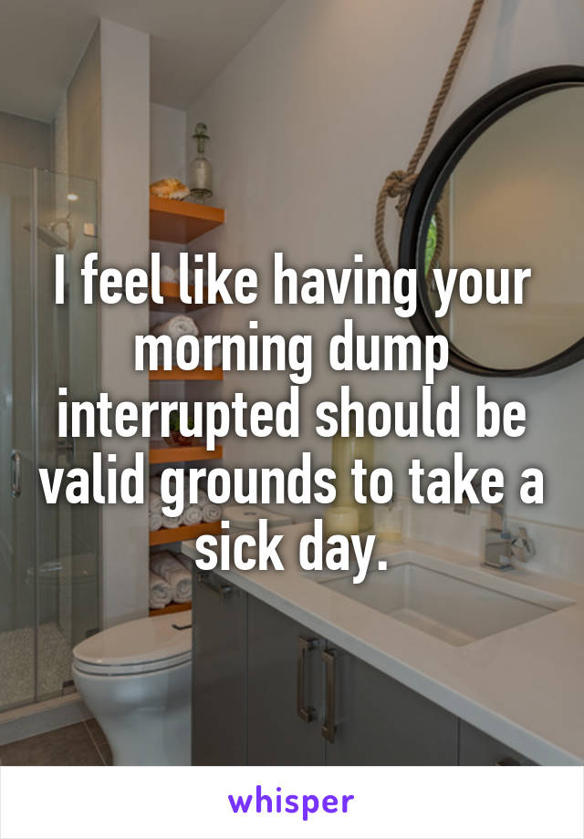 I feel like having your morning dump interrupted should be valid grounds to take a sick day.