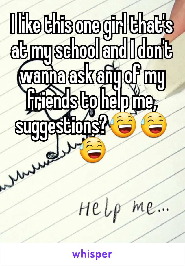 I like this one girl that's at my school and I don't wanna ask any of my friends to help me, suggestions?😅😅😅