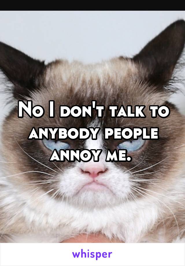 No I don't talk to anybody people annoy me. 