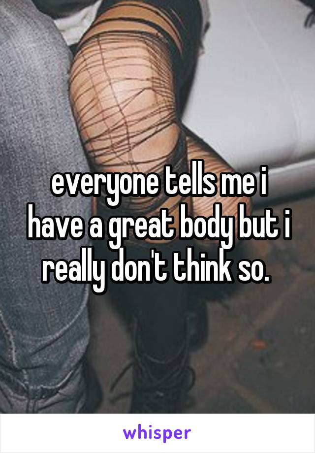 everyone tells me i have a great body but i really don't think so. 