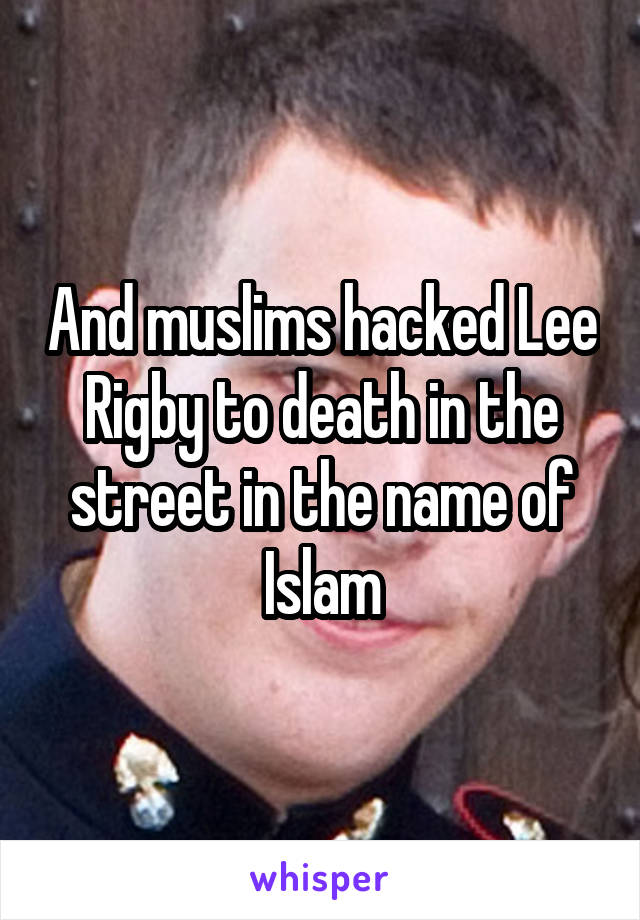 And muslims hacked Lee Rigby to death in the street in the name of Islam