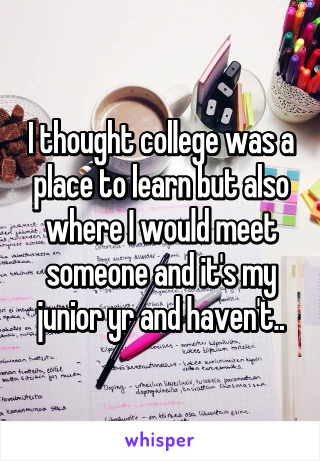 I thought college was a place to learn but also where I would meet someone and it's my junior yr and haven't..