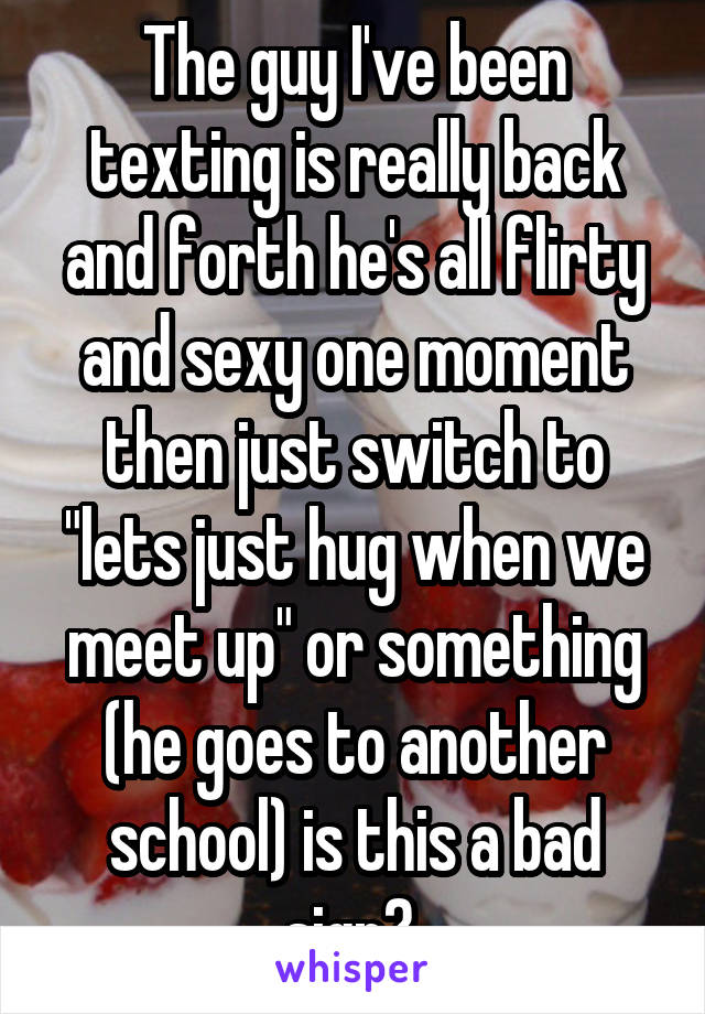 The guy I've been texting is really back and forth he's all flirty and sexy one moment then just switch to "lets just hug when we meet up" or something (he goes to another school) is this a bad sign? 