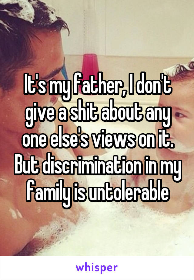 It's my father, I don't give a shit about any one else's views on it. But discrimination in my family is untolerable