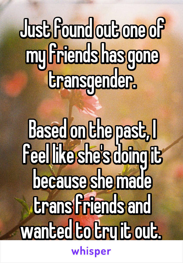 Just found out one of my friends has gone transgender.

Based on the past, I feel like she's doing it because she made trans friends and wanted to try it out. 