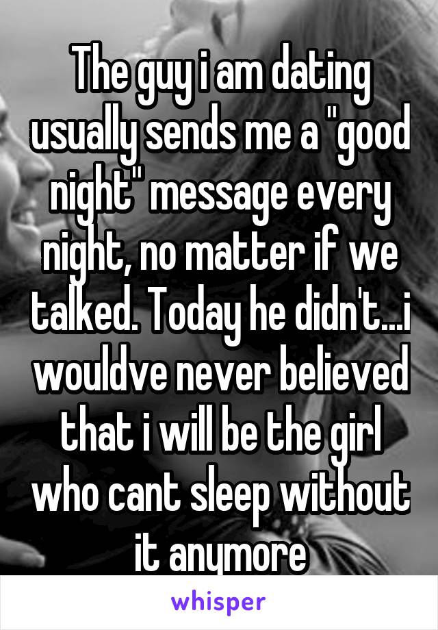 The guy i am dating usually sends me a "good night" message every night, no matter if we talked. Today he didn't...i wouldve never believed that i will be the girl who cant sleep without it anymore