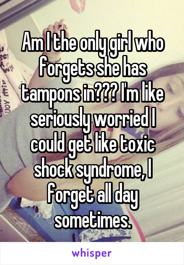 Am I the only girl who forgets she has tampons in??? I'm like seriously worried I could get like toxic shock syndrome, I forget all day sometimes.