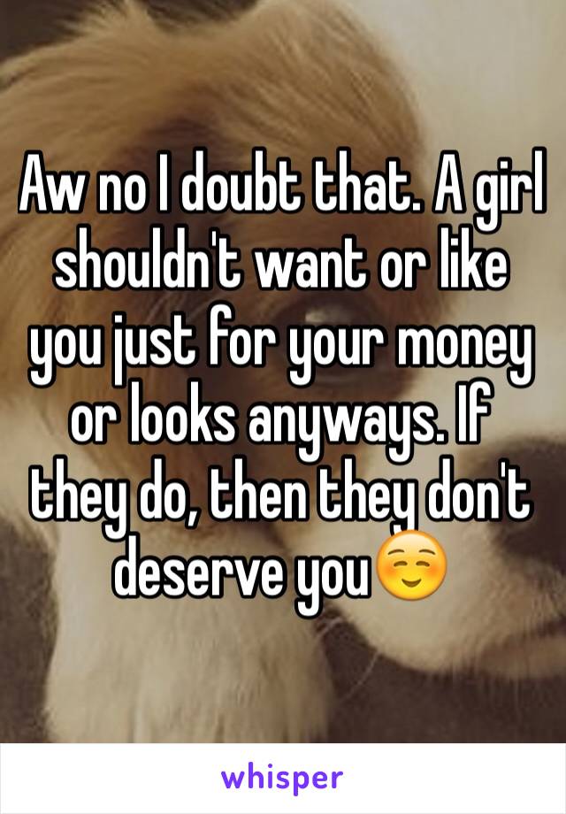 Aw no I doubt that. A girl shouldn't want or like you just for your money or looks anyways. If they do, then they don't deserve you☺️