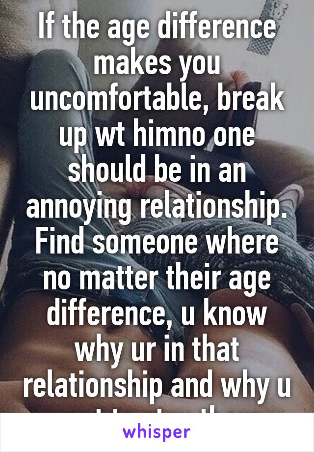 If the age difference makes you uncomfortable, break up wt himno one should be in an annoying relationship. Find someone where no matter their age difference, u know why ur in that relationship and why u want to stay there.