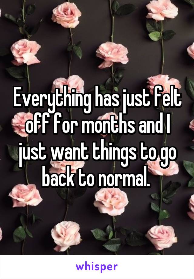 Everything has just felt off for months and I just want things to go back to normal. 