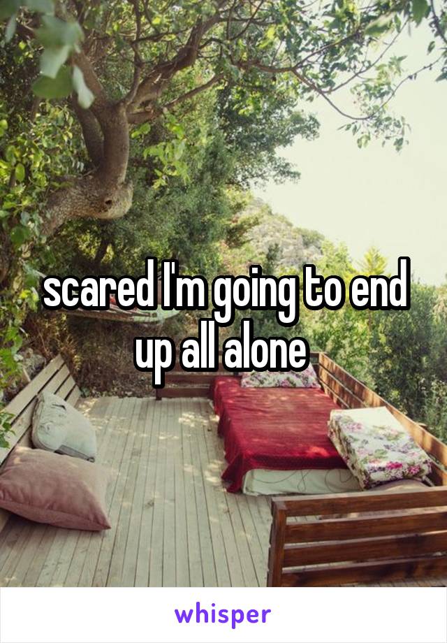 scared I'm going to end up all alone 