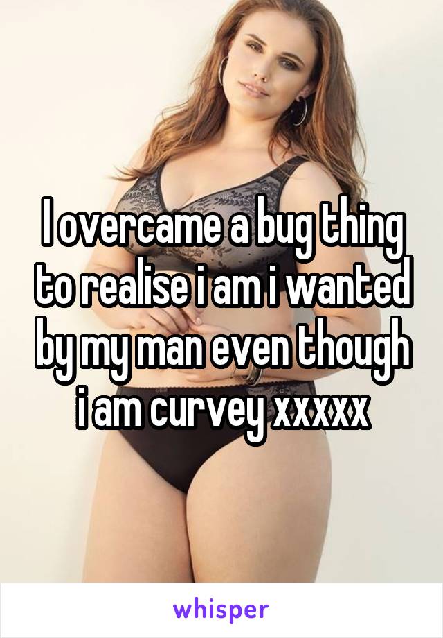 I overcame a bug thing to realise i am i wanted by my man even though i am curvey xxxxx