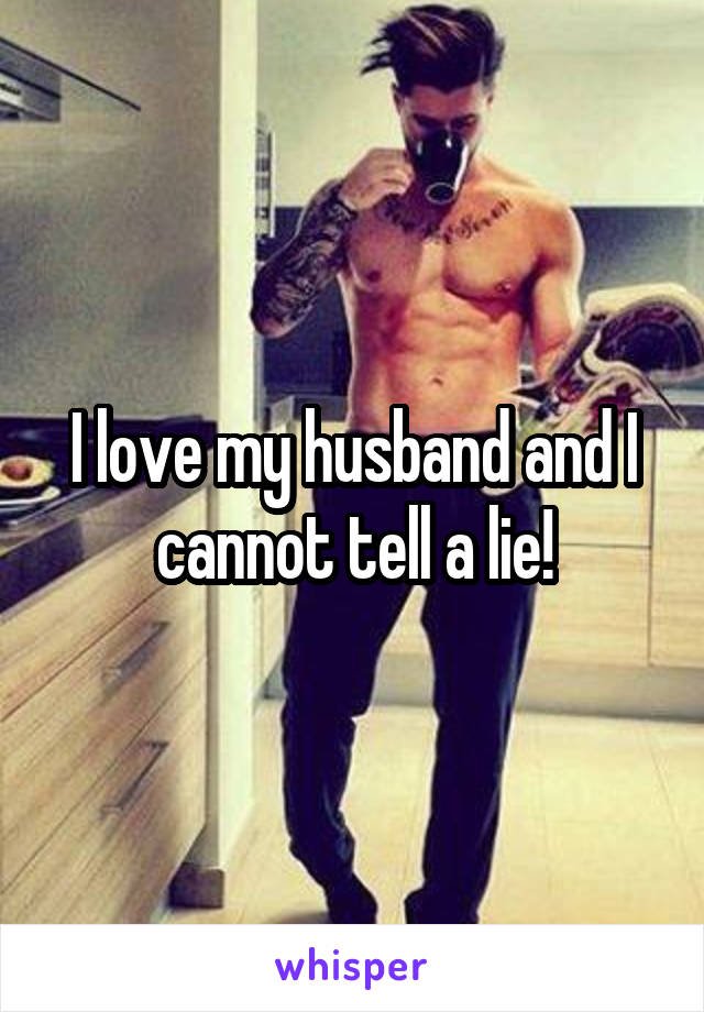 I love my husband and I cannot tell a lie!