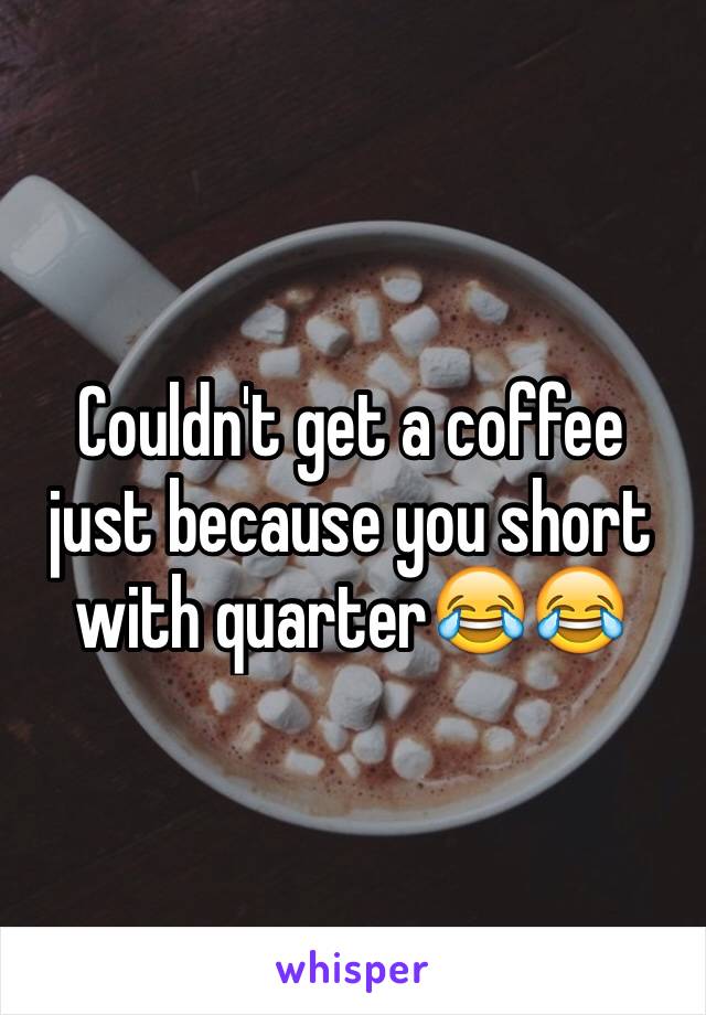 Couldn't get a coffee just because you short with quarter😂😂