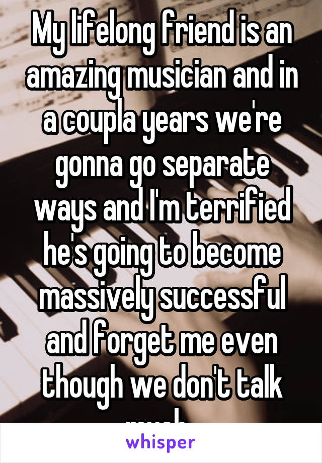 My lifelong friend is an amazing musician and in a coupla years we're gonna go separate ways and I'm terrified he's going to become massively successful and forget me even though we don't talk much. 