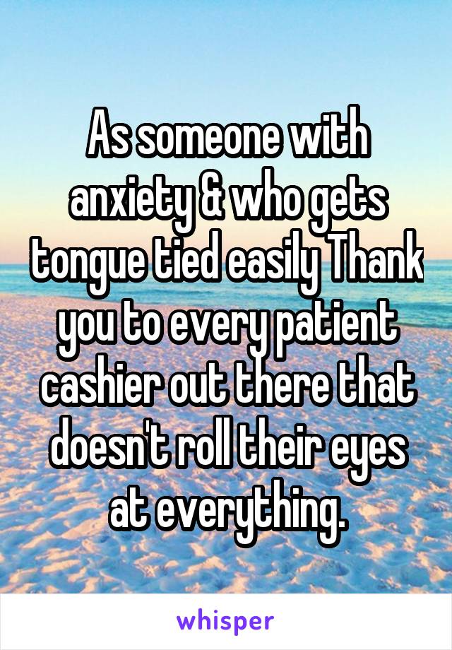 As someone with anxiety & who gets tongue tied easily Thank you to every patient cashier out there that doesn't roll their eyes at everything.