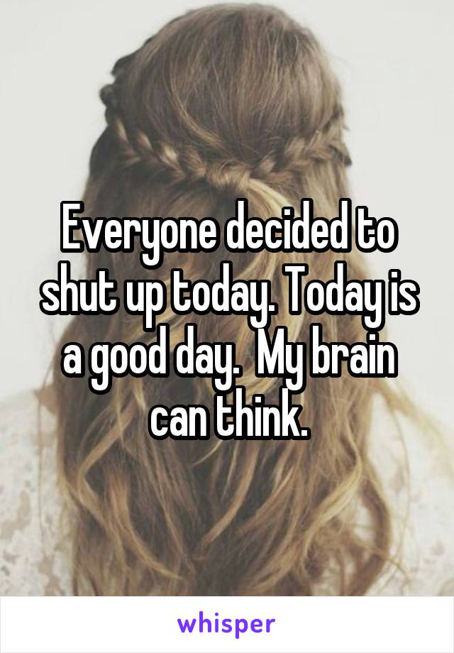 Everyone decided to shut up today. Today is a good day.  My brain can think.