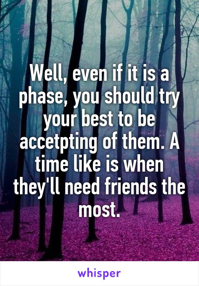 Well, even if it is a phase, you should try your best to be accetpting of them. A time like is when they'll need friends the most.