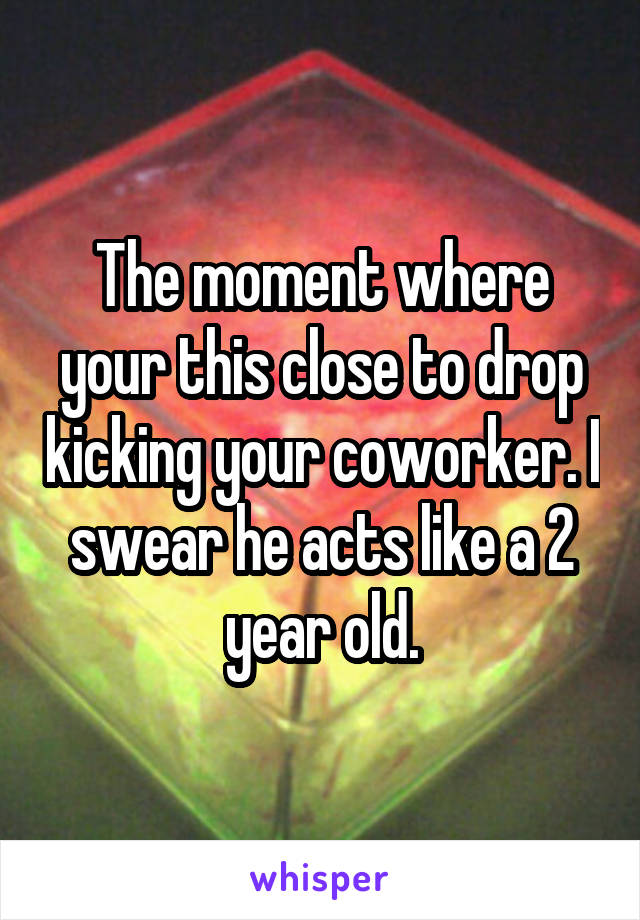 The moment where your this close to drop kicking your coworker. I swear he acts like a 2 year old.