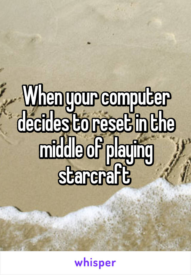 When your computer decides to reset in the middle of playing starcraft 