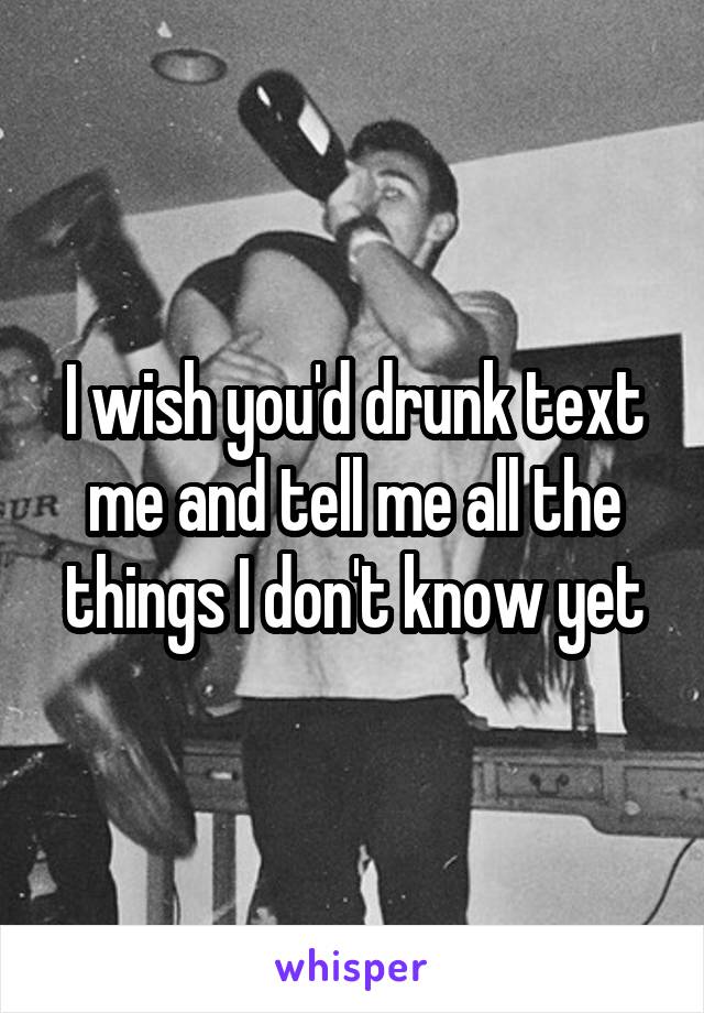 I wish you'd drunk text me and tell me all the things I don't know yet