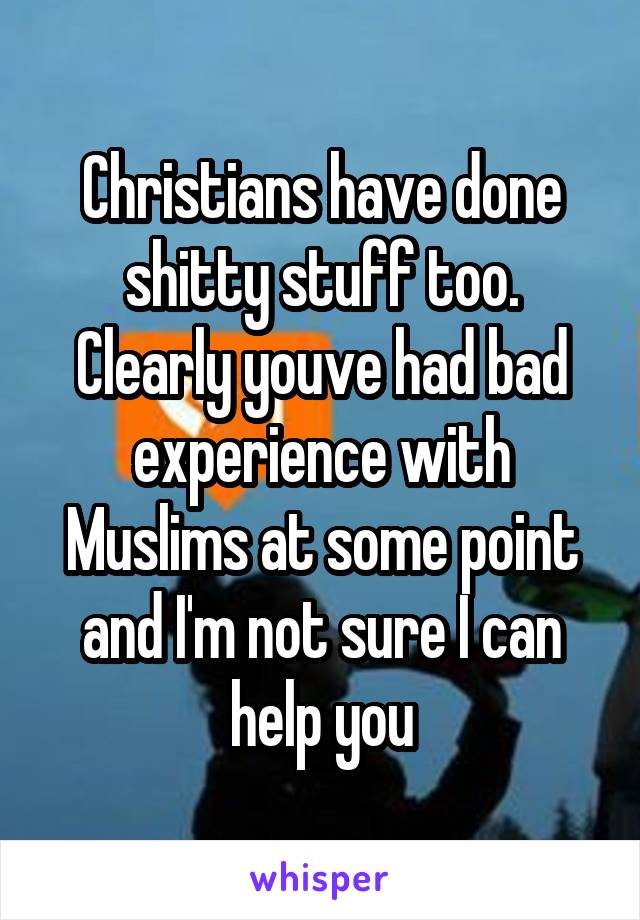 Christians have done shitty stuff too. Clearly youve had bad experience with Muslims at some point and I'm not sure I can help you