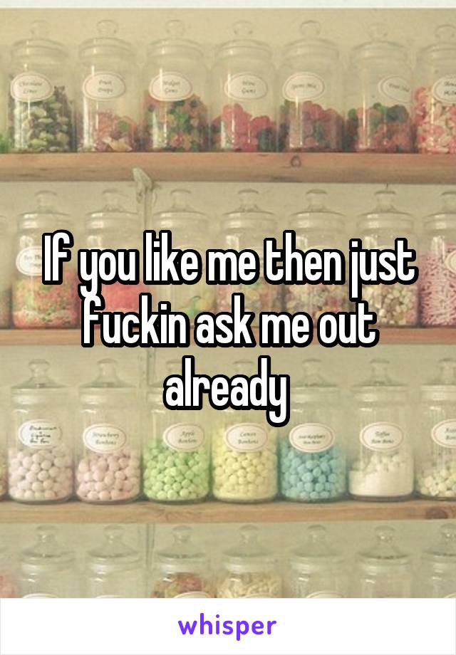 If you like me then just fuckin ask me out already 