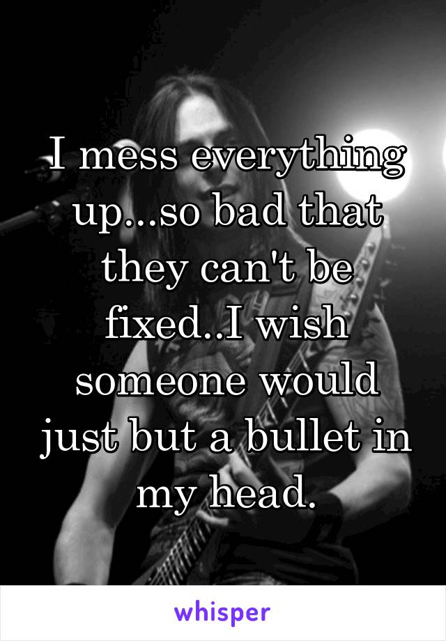 I mess everything up...so bad that they can't be fixed..I wish someone would just but a bullet in my head.