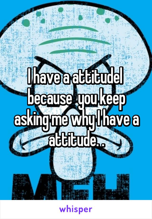 I have a attitudel  because  you keep asking me why I have a attitude. .