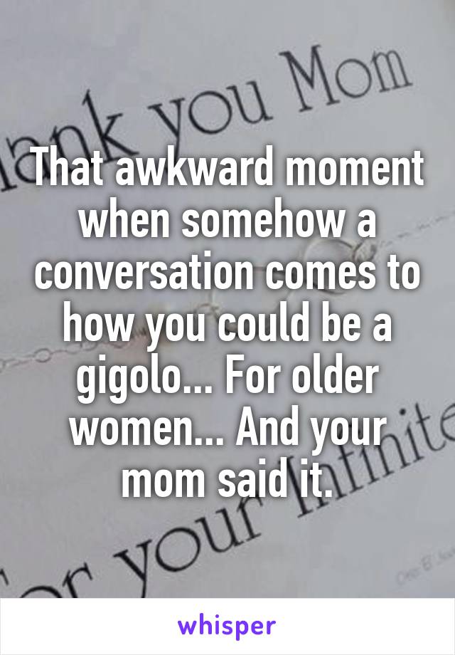 That awkward moment when somehow a conversation comes to how you could be a gigolo... For older women... And your mom said it.