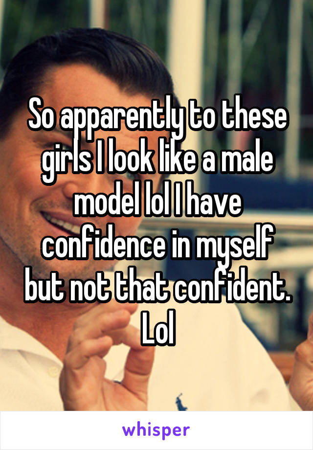 So apparently to these girls I look like a male model lol I have confidence in myself but not that confident. Lol