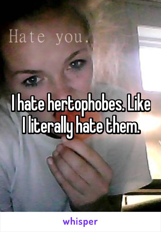 I hate hertophobes. Like I literally hate them.