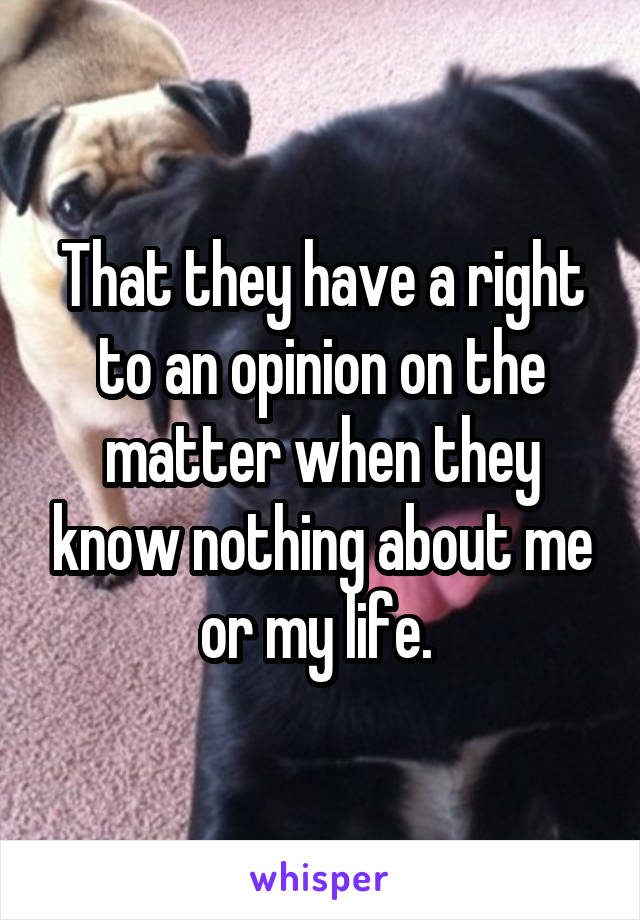 That they have a right to an opinion on the matter when they know nothing about me or my life. 