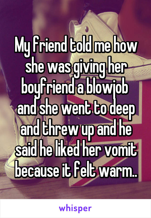 My friend told me how she was giving her boyfriend a blowjob 
and she went to deep and threw up and he said he liked her vomit because it felt warm..