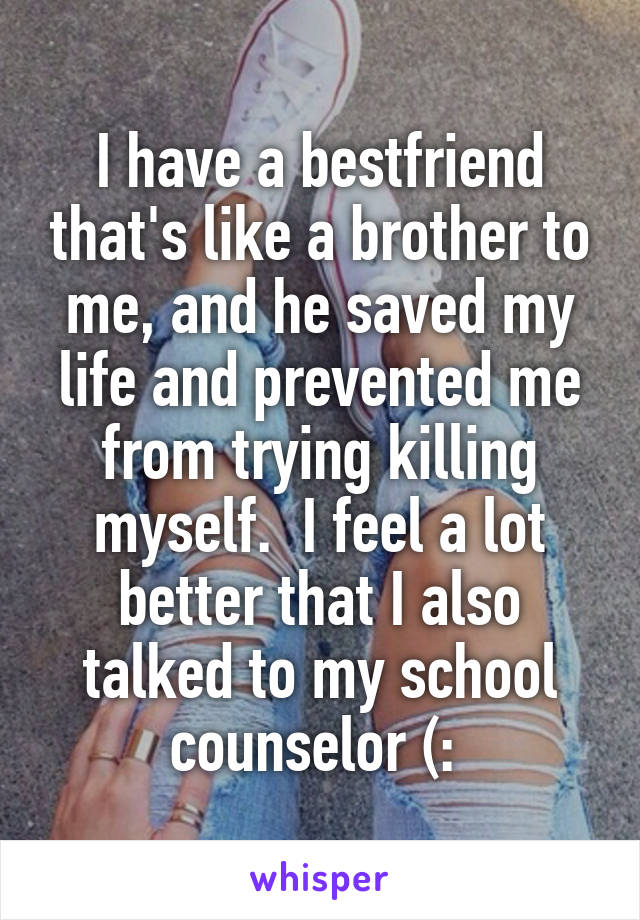 I have a bestfriend that's like a brother to me, and he saved my life and prevented me from trying killing myself.  I feel a lot better that I also talked to my school counselor (: 