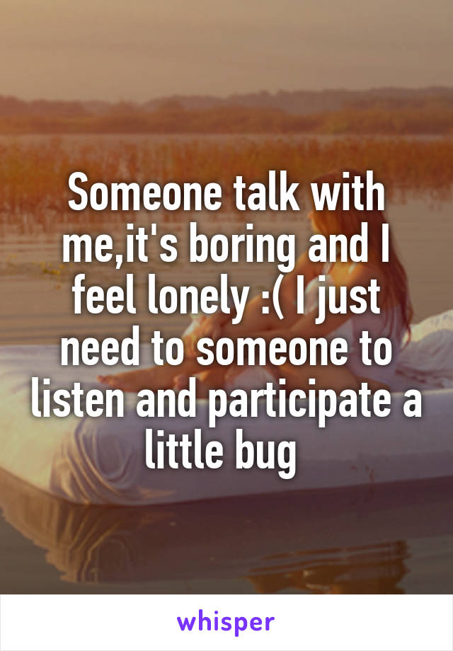 Someone talk with me,it's boring and I feel lonely :( I just need to someone to listen and participate a little bug 