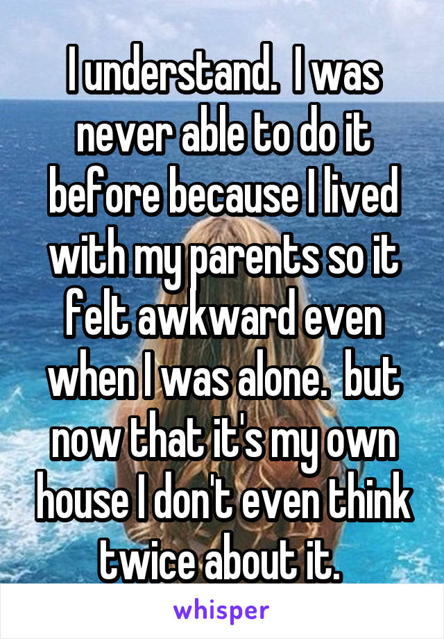 I understand.  I was never able to do it before because I lived with my parents so it felt awkward even when I was alone.  but now that it's my own house I don't even think twice about it. 