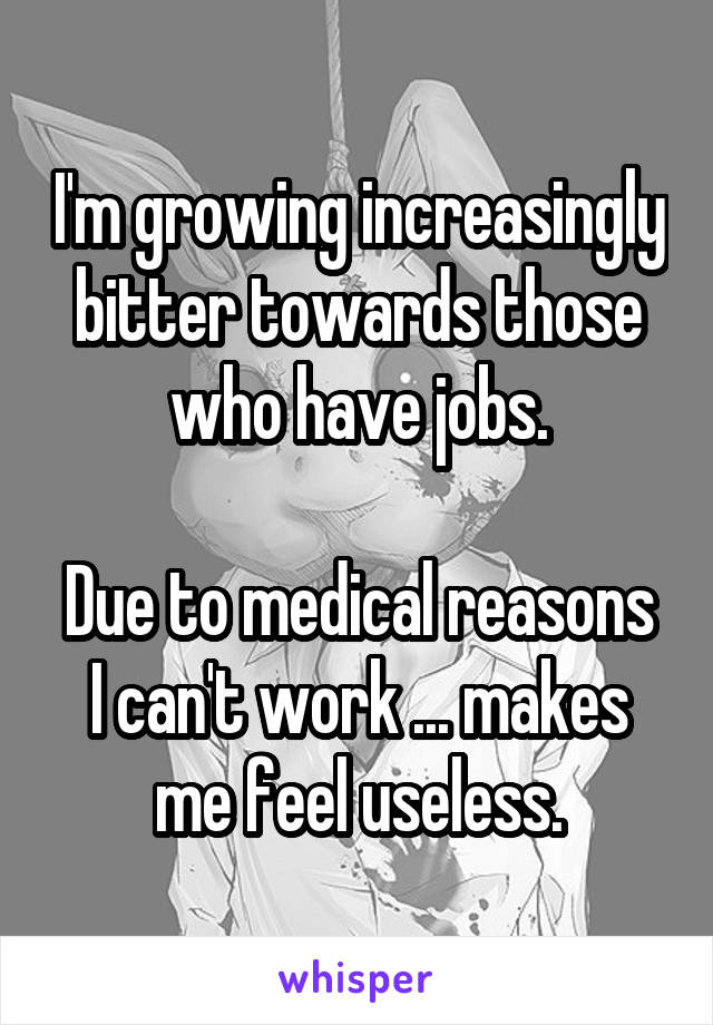 I'm growing increasingly bitter towards those who have jobs.

Due to medical reasons I can't work ... makes me feel useless.