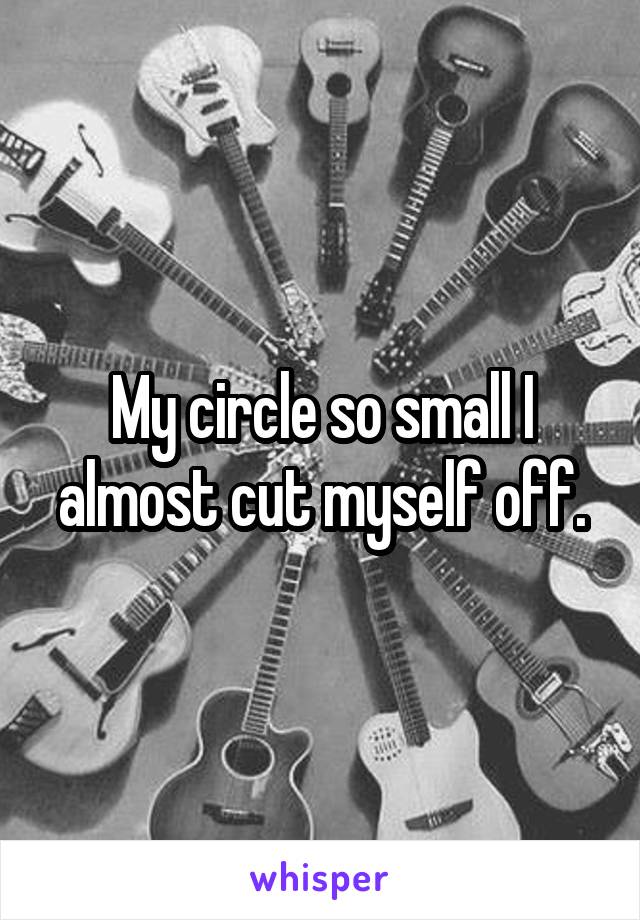 My circle so small I almost cut myself off.