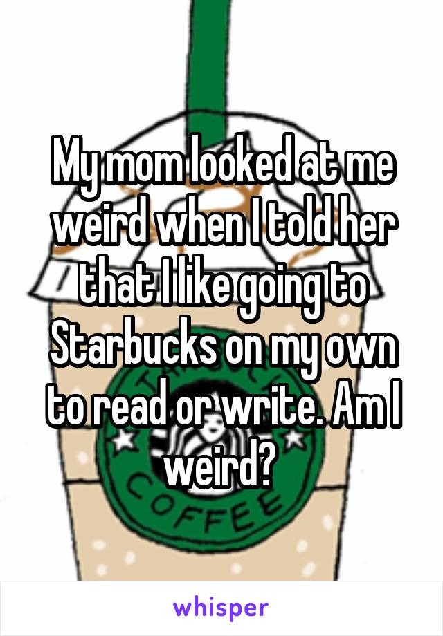 My mom looked at me weird when I told her that I like going to Starbucks on my own to read or write. Am I weird? 