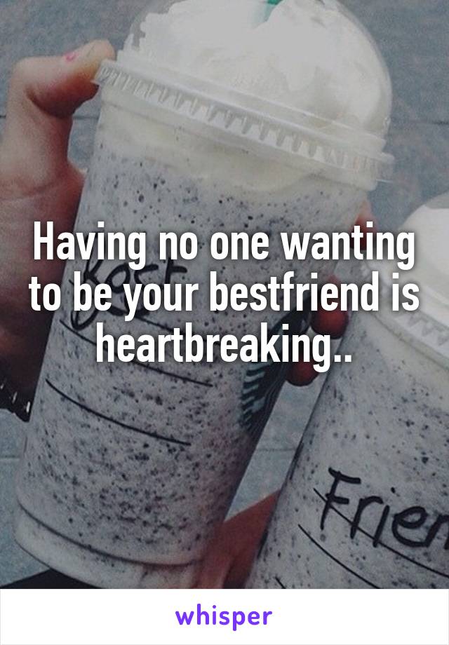 Having no one wanting to be your bestfriend is heartbreaking..
