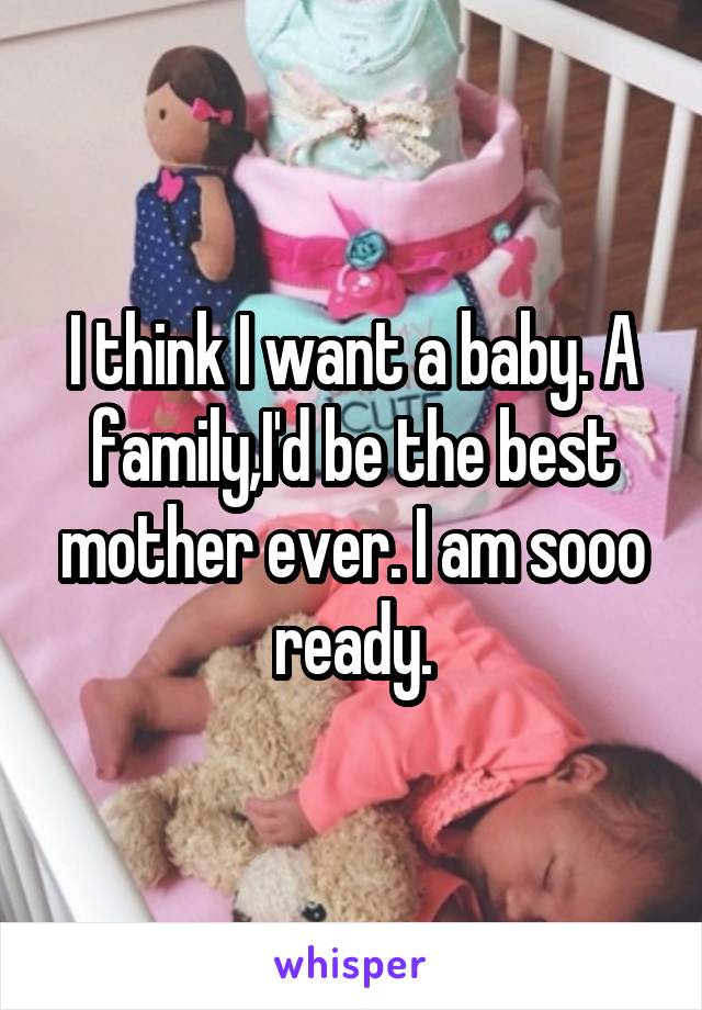 I think I want a baby. A family,I'd be the best mother ever. I am sooo ready.