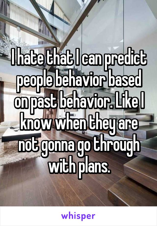 I hate that I can predict people behavior based on past behavior. Like I know when they are not gonna go through with plans.