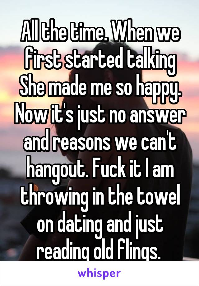 All the time. When we first started talking She made me so happy. Now it's just no answer and reasons we can't hangout. Fuck it I am throwing in the towel on dating and just reading old flings. 