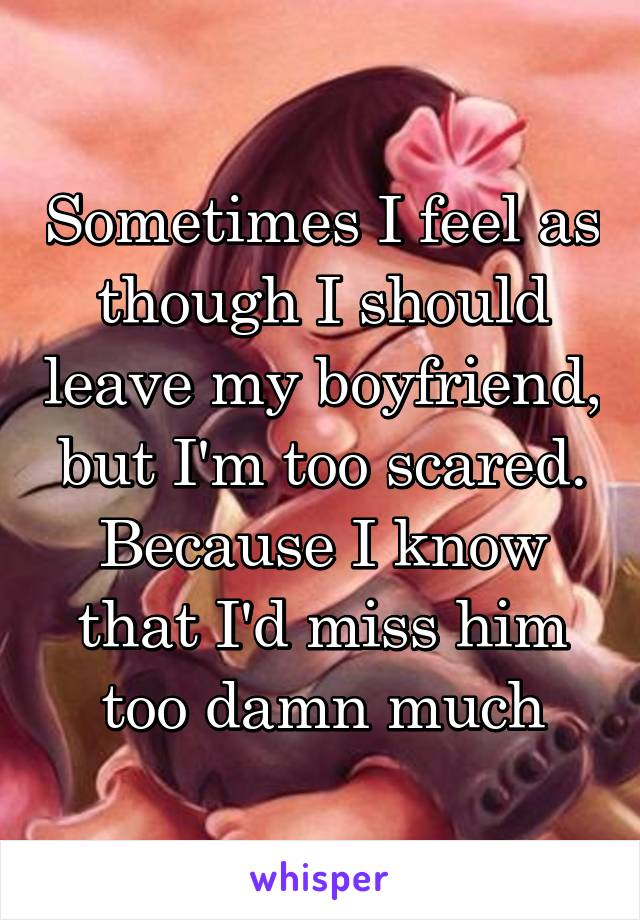 Sometimes I feel as though I should leave my boyfriend, but I'm too scared. Because I know that I'd miss him too damn much